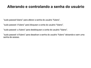 Alterando e controlando a senha do usuário


”sudo passwd fulano” para alterar a senha do usuário “fulano”.

”sudo passwd -l fulano” para bloquear a conta do usuário “fulano”.

”sudo passwd -u fulano” para desbloquear a conta do usuário “fulano”.

”sudo passwd -d fulano” para desativar a senha do usuário “fulano” deixando-o sem uma
senha de acesso.
 