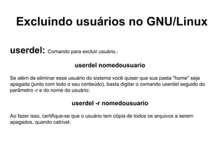 Excluindo usuários no GNU/Linux

userdel: Comando para excluir usuário.:
                            userdel nomedousuario

Se além de eliminar esse usuário do sistema você quiser que sua pasta "home" seja
apagada (junto com todo o seu conteúdo), basta digitar o comando userdel seguido do
parâmetro -r e do nome do usuário:

                           userdel -r nomedousuario

Ao fazer isso, certifique-se que o usuário tem cópia de todos os arquivos a serem
apagados, quando cabível.
 