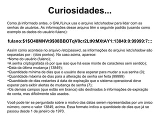 Gerenciando grupos
addgroup: funciona de maneira igual ao comando adduser (inclusive algumas
opções são as mesmas), no entanto, cria grupos ao invés de usuários;

                     addgroup [opções] nomedogrupo


groupdel: serve para eliminar grupos do sistema;
                           groupdel nomedogrupo


groups: Mostra os grupos dos quais um usuário faz parte.
                           groups nomedousuario
 