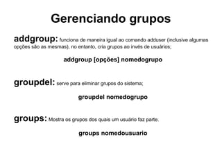 Gerenciando grupos
As informações dos grupos são armazenadas no arquivo /etc/groups.
Esse arquivo também indica quais usuários pertencem aos grupos existentes. Cada grupo
contém uma linha com essas informações. Vamos analisar a seguinte linha de um arquivo /
etc/groups para entender melhor como isso funciona:

                     alunotecnico:x:1002:joao,maria,pedro

Assim como nos arquivos /etc/passwd e /etc/shadow, os campos da linha são separados
por : (dois pontos).No exemplo acima:

 O primeiro campo indica o nome do grupo (alunotecnico).

 O segundo campo informa a senha (é possível definir senhas para grupos).Neste caso,
usa-se x para indicar a ausência de senha.

 O terceiro campo informa o GID do grupo (1002)

 No quarto campo informa quais são os usuários pertencentes a esse grupo.

Note que, neste exemplo, os usuários joao,maria e pedro fazem parte do grupo
alunotecnico. A lista de usuários deve ser separada por vírgulas, sem espaço entre os
nomes.
 