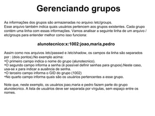 Gerenciando grupos
No que se refere a este assunto, é possível que encontre grupos em seu sistema que você
não lembra de ter criado. Suponha, por exemplo, que você digitou o comando groups aluno
para saber quais grupos o usuário aluno, e o resultado foi o seguinte:

      aluno : aluno adm cdrom floppy audio video scanner lpadmin
                              powerdev

Note que o usuário aluno participa de vários grupos, sendo um deles o seu grupo principal,
que leva o seu nome. Mas, de onde surgiram os demais? O GNU/Linux possui alguns grupos
considerados "padrão", isto é, grupos que servem para permitir que o usuário execute
determinadas tarefas. A quantidade e as finalidades dos grupos podem variar de acordo com
a distribuição GNU/Linux utilizada e a sua configuração. Eis alguns grupos bastante comuns:


 cdrom: grupo para utilização de unidades de CD/DVD;

 audio: grupo para acesso aos recursos de áudio do computador;

 video: grupo para acesso aos recursos de vídeo do computador;

 floppy: grupo para utilização da unidade de disquete;

 adm: grupo para acesso de recursos administrativos.
 