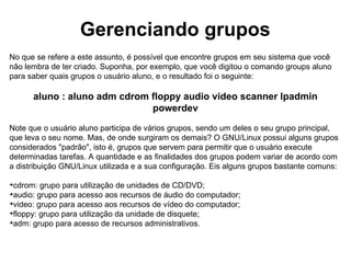 Comandos adicionais
O GNU/Linux ainda conta com vários outros comandos que lhe ajudam a gerenciar e obter
informações de usuários e grupos. Veja alguns:

logname: mostra o nome do seu usuário;

users: mostra os usuários que estão conectados ao sistema no momento;

id: mostra dados da identificação do usuário. Eis algumas opções:

id usuário: exibe os grupos (e seus respectivos GIDs) dos quais o usuário faz parte;

id -g usuário: mostra o GID do grupo do usuário;

id -G usuário: exibe o GID de todos os grupos do usuário (nome que a letra G fica em
caixa alta);

id -u usuário: indica o UID do usuário.

finger usuário: mostra informações detalhadas do usuário. Se o comando for digitado
isoladamente (ou seja, somente finger), o sistema exibe todos os usuários que estão
conectados no sistema operacional no momento;

groups usuario: mostra os grupos a que o usuário pertence no sistema.
 