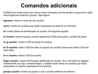 Comandos adicionais
Para tornar outro usuário sem ter que logar. Use da seguinte forma:
su nome-do-usuário
Ex: # su aluno

No caso do ubuntu e algumas outras distribuições, utilize o comando su da seguinte
forma:
# sudo su

Para sair do root ou de um usuário acessado via o comando su
# exit ou a tecla de atalho CTRL+D

Para efetuar o logoff de um console:
# exit ou # logout ou a combinação de teclas CTRL+D

Exibe usuários logados:
# who
#w
# whoami
# who am i
# logname
# users
 