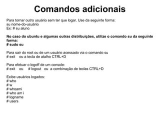 Comandos Diversos
Para limpar a tela do terminal:
# clear
Obs: Tecla de atalho: ctrl+l

Para exibir a data e hora:
# date

Para exibir o calendário:
# cal - Exibe o calendário do mês atual.
# cal 2004 - Exibe o calendário do ano de 2004.


Para configurar a data e a hora. Use da seguinte forma:
date MMDDHHminAAAA
# date 270220302012

Para exibir Informações da Máquina. Versão, kernel, plataforma
# uname -a
 