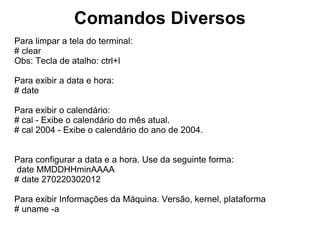 Comandos Diversos
Para exibir as características do Processador:
# lscpu     ou       # cat /proc/cpuinfo

Para exibir as características de memória do sistema:
# free # free -m (exibe em megas) # free -g (exibe em giga)

Exibe os módulos que estão em uso no momento:
# lsmod

Listar os Processos da máquina em tempo real:
# top

Exibe o tempo que a máquina está ligada:
# uptime
 