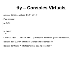 Comandos Diversos
Exibe os comandos executados no console:
# history

Acessa o comando do histórico
!Número do comando
Ex: # !15

Apaga o histórico de comandos:
# history -c

Para obter ajuda do Linux: comando --help
Ex: # df --help

Para obter um manual completo de um comando use da seguinte
forma: man comando
Ex: # man ls
 