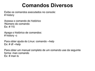 Comandos Diversos
Comandos para Desligar o Servidor Linux:

Desliga o servidor:
# halt
# poweroff
# shutdown -h now

Reinicia o servidor:
# reboot
# shutdown -r now
# CTRL + ALT + DEL

Programa o desligamento:
# shutdown -h +30 (Desliga o servidor daqui a 30 minutos)
# shutdown -h +120 (Desliga o servidor daqui a 2 horas)

Programa o reinicio:
# shutdown -r +30 (Reinicia o servidor daqui a 30 minutos)
# shutdown -r +120 (Reinicia o servidor daqui a 2 horas)
 