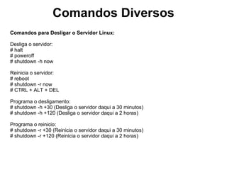 Exercícios
1)Torne-se root
2)Crie os seguintes usuários:
nome: teste
senha: teste
nome: teste1
senha: teste1
Logue no console F1 com o teste1 e execute o comando top.
Exiba os usuários logados de todas as formas possíveis
Exiba o que cada usuário está executando.
Encerre (faça logout) das sessões dos usuários: teste, teste1
Exclua do sistema os usuários: usuário3, usuário4, usuário5 e usuário6.
Exiba a data e hora.
Acerte a data e hora.
Crie um alias chamado raiz que limpa a tela e exibe a raiz do disco com detalhes.
Execute o alias raiz.
Exiba todos os alias do sistema.
Apague o alias raiz (certifique que o alias esteja apagado).
Exiba a versão do kernel.
Exiba a quantidade de memória RAM em giga.
Exiba os módulos carregados na memória.
Exiba as características do processador.
Exiba os comandos que foram executados até agora.
Repita o comando que criou o alias raiz.
Apague o histórico de comandos.
Qual comando reinicia o servidor daqui a 15 minutos?
Quais comandos são capazes de desligar o servidor imediatamente?
 