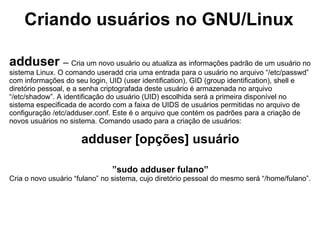 Criando usuários no GNU/Linux

adduser – Cria um novo usuário ou atualiza as informações padrão de um usuário no
sistema Linux. O comando useradd cria uma entrada para o usuário no arquivo “/etc/passwd”
com informações do seu login, UID (user identification), GID (group identification), shell e
diretório pessoal, e a senha criptografada deste usuário é armazenada no arquivo
“/etc/shadow”. A identificação do usuário (UID) escolhida será a primeira disponível no
sistema especificada de acordo com a faixa de UIDS de usuários permitidas no arquivo de
configuração /etc/adduser.conf. Este é o arquivo que contém os padrões para a criação de
novos usuários no sistema. Comando usado para a criação de usuários:

                      adduser [opções] usuário

                               ”sudo adduser fulano”
Cria o novo usuário “fulano” no sistema, cujo diretório pessoal do mesmo será “/home/fulano”.
 