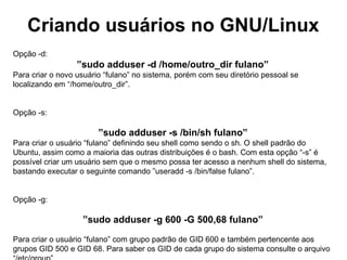 Criando usuários no GNU/Linux
Opção -d:
                  ”sudo adduser -d /home/outro_dir fulano”
Para criar o novo usuário “fulano” no sistema, porém com seu diretório pessoal se
localizando em “/home/outro_dir”.


Opção -s:

                        ”sudo adduser -s /bin/sh fulano”
Para criar o usuário “fulano” definindo seu shell como sendo o sh. O shell padrão do
Ubuntu, assim como a maioria das outras distribuições é o bash. Com esta opção “-s” é
possível criar um usuário sem que o mesmo possa ter acesso a nenhum shell do sistema,
bastando executar o seguinte comando ”useradd -s /bin/false fulano”.


Opção -g:

                   ”sudo adduser -g 600 -G 500,68 fulano”

Para criar o usuário “fulano” com grupo padrão de GID 600 e também pertencente aos
grupos GID 500 e GID 68. Para saber os GID de cada grupo do sistema consulte o arquivo
 
