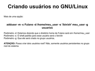 Criando usuários no GNU/Linux
Mais de uma opção:


  adduser -m -c Fulano -d /home/meu_user -s '/bin/sh' meu_user -g
                             usuarios

Parâmetro -d: Estamos dizendo que o diretório home de Fulano será em /home/meu_user
Parâmetro -s: O shell padrão para esse usuário será o /bin/sh
Parâmetro -g: Que ele será criado no grupo usuários.

ATENÇÃO: Posso criar dois usuários root? Não, somente usuários persistentes no grupo
root do sistema.
 