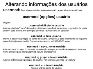 Alterando informações dos usuários
usermod: Para alterar as informações do usuário, é semelhante ao adduser:
                    usermod [opções] usuário
Opções:
                           usermod -d diretório usuário
Altera o diretório "home" do usuário. Adicione -m no final para mover o conteúdo da pasta
anterior para a nova. Por exemplo: usermod -d /financeiro -m peterpan

                             usermod -e data usuário
Define a data de expiração da conta do usuário. Em geral, a data é fornecida no esquema
ano/mês/dia (aaaa-mm-dd). Por exemplo:usermod -e 2008-10-28 alunol

                         usermod -l novo_nome usuário
Altera o nome do login do usuário. No exemplo a seguir, o usuário alunotecnico teve seu
nome alterado para aluno:usermod -l aluno alunotecnico

                       usermod -g grupo número usuário
Altera o GID do grupo principal do usuário. Por exemplo:usermod -g 42 aluno

                           usermod -u número usuário
                             Altera o UID da conta do usuário
 