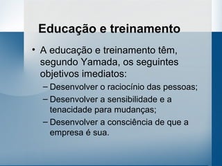Educação e treinamento
• A educação e treinamento têm,
  segundo Yamada, os seguintes
  objetivos imediatos:
  – Desenvolver o raciocínio das pessoas;
  – Desenvolver a sensibilidade e a
    tenacidade para mudanças;
  – Desenvolver a consciência de que a
    empresa é sua.
 
