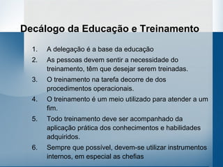 Decálogo da Educação e Treinamento
  1.   A delegação é a base da educação
  2.   As pessoas devem sentir a necessidade do
       treinamento, têm que desejar serem treinadas.
  3.   O treinamento na tarefa decorre de dos
       procedimentos operacionais.
  4.   O treinamento é um meio utilizado para atender a um
       fim.
  5.   Todo treinamento deve ser acompanhado da
       aplicação prática dos conhecimentos e habilidades
       adquiridos.
  6.   Sempre que possível, devem-se utilizar instrumentos
       internos, em especial as chefias
 