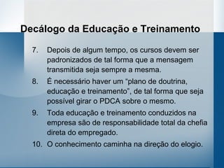 Decálogo da Educação e Treinamento

  7.   Depois de algum tempo, os cursos devem ser
       padronizados de tal forma que a mensagem
       transmitida seja sempre a mesma.
  8.   É necessário haver um “plano de doutrina,
       educação e treinamento”, de tal forma que seja
       possível girar o PDCA sobre o mesmo.
  9.   Toda educação e treinamento conduzidos na
       empresa são de responsabilidade total da chefia
       direta do empregado.
  10. O conhecimento caminha na direção do elogio.
 
