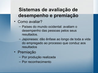 Sistemas de avaliação de
  desempenho e premiação
• Como avaliar?
  – Países do mundo ocidental: avaliam o
    desempenho das pessoas pelos seus
    resultados.
  – Japoneses: dão ênfase ao longo de toda a vida
    do empregado ao processo que conduz aos
    resultados
• Premiação
  – Por produção realizada
  – Por reconhecimento
 