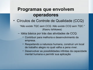 Programas que envolvem
        operadores
• Círculos de Controle de Qualidade (CCQ)
   “Não existe TQC sem CCQ. Não existe CCQ sem TQC.”
                     (Kaoru Ishikawa)
  – Idéia básica por trás das atividades de CCQ:
     • Contribuir para melhoria e desenvolvimento da
       empresa.
     • Respeitando a natureza humana, construir um local
       de trabalho alegre no qual valha a pena viver.
     • Desenvolver as possibilidades infinitas da capacidade
       mental humana e permitir sua aplicação
 