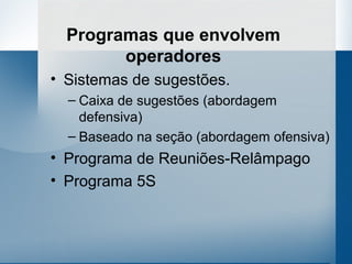 Programas que envolvem
        operadores
• Sistemas de sugestões.
  – Caixa de sugestões (abordagem
    defensiva)
  – Baseado na seção (abordagem ofensiva)
• Programa de Reuniões-Relâmpago
• Programa 5S
 