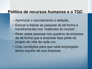 Politica de recursos humanos e o TQC
  – Aprimorar o recrutamento e seleção,
  – Educar e treinar as pessoas de tal forma a
    transforma-las nos “melhores do mundo”,
  – Reter estas pessoas nos quadros da empresa
    de tal forma que a empresa faça parte do
    projeto de vida de cada um,
  – Criar condições para que cada empregado
    tenha orgulho de sua empresa.
 