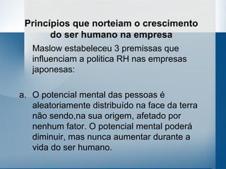 Princípios que norteiam o crescimento
       do ser humano na empresa
   Maslow estabeleceu 3 premissas que
   influenciam a politica RH nas empresas
   japonesas:

a. O potencial mental das pessoas é
   aleatoriamente distribuído na face da terra
   não sendo,na sua origem, afetado por
   nenhum fator. O potencial mental poderá
   diminuir, mas nunca aumentar durante a
   vida do ser humano.
 