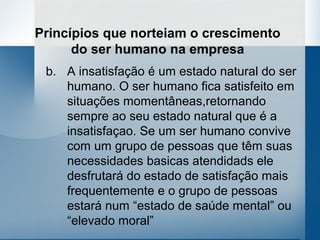 Princípios que norteiam o crescimento
      do ser humano na empresa
 b. A insatisfação é um estado natural do ser
    humano. O ser humano fica satisfeito em
    situações momentâneas,retornando
    sempre ao seu estado natural que é a
    insatisfaçao. Se um ser humano convive
    com um grupo de pessoas que têm suas
    necessidades basicas atendidads ele
    desfrutará do estado de satisfação mais
    frequentemente e o grupo de pessoas
    estará num “estado de saúde mental” ou
    “elevado moral”
 
