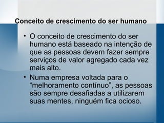 Conceito de crescimento do ser humano

  • O conceito de crescimento do ser
    humano está baseado na intenção de
    que as pessoas devem fazer sempre
    serviços de valor agregado cada vez
    mais alto.
  • Numa empresa voltada para o
    “melhoramento contínuo”, as pessoas
    são sempre desafiadas a utilizarem
    suas mentes, ninguém fica ocioso.
 