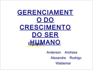 GERENCIAMENT
    O DO
CRESCIMENTO
   DO SER
   HUMANO
      Anderson   Andresa
        Alexandre   Rodrigo
           Waldemar
 