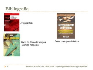 Aproximadamente 10 mil horas de experiência em GP.ApresentaçãoRicardo F. P. Satin, ITIL, MBA, PMP - rfpsatin@yahoo.com.br / @ricardosatin3VocêsNome;Qual a formação?Onde trabalha?O que faz?Já trabalha com GP?Qual objetivo em estar fazendo este MBA?