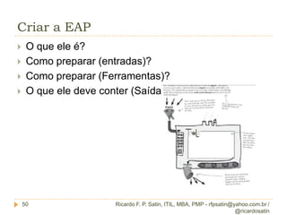 Conceituação13Definição G. Escopo PMBoKO Gerenciamento do escopo do projeto inclui os processos necessários para assegurar que o projeto inclui todo o trabalho necessário, e apenas o necessário, para terminar o projeto com sucesso.Ricardo F. P. Satin, ITIL, MBA, PMP - rfpsatin@yahoo.com.br / @ricardosatin