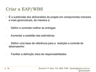 ConceituaçãoEscopo do Projeto x Escopo do Produto17Escopo do ProdutoEscopo do Projeto  XO conjunto de produtos e serviços (deliverables) que devem ser gerados pelo projetoAs características ou funções que devem ser incluídas no produto ou serviçoRepresentado nos REQUISITOS /ESPECIFICAÇÕESRepresentado na EAPEscopo do produto: Características e funções que descrevem um produto, serviço ou resultado.Escopo do projeto:  O trabalho que precisa ser realizado para entregar o produto, serviço ou resultado com as características e funções especificadas.Ricardo F. P. Satin, ITIL, MBA, PMP - rfpsatin@yahoo.com.br / @ricardosatin