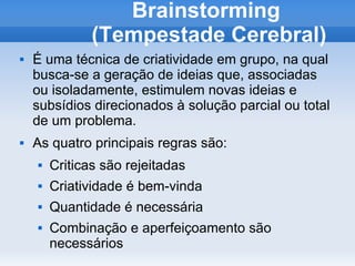 Brainstorming
               (Tempestade Cerebral)
   É uma técnica de criatividade em grupo, na qual
    busca-se a geração de ideias que, associadas
    ou isoladamente, estimulem novas ideias e
    subsídios direcionados à solução parcial ou total
    de um problema.
   As quatro principais regras são:
       Criticas são rejeitadas
       Criatividade é bem-vinda
       Quantidade é necessária
       Combinação e aperfeiçoamento são
        necessários
 