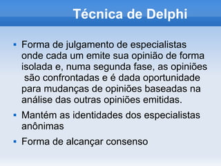 Técnica de Delphi

   Forma de julgamento de especialistas
    onde cada um emite sua opinião de forma
    isolada e, numa segunda fase, as opiniões
     são confrontadas e é dada oportunidade
    para mudanças de opiniões baseadas na
    análise das outras opiniões emitidas.
   Mantém as identidades dos especialistas
    anônimas
   Forma de alcançar consenso
 