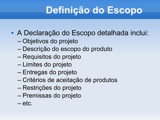 Definição do Escopo

   A Declaração do Escopo detalhada inclui:
    – Objetivos do projeto
    – Descrição do escopo do produto
    – Requisitos do projeto
    – Limites do projeto
    – Entregas do projeto
    – Critérios de aceitação de produtos
    – Restrições do projeto
    – Premissas do projeto
    – etc.
 