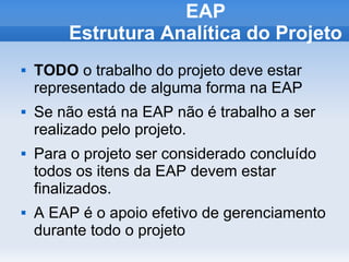 EAP
        Estrutura Analítica do Projeto
   TODO o trabalho do projeto deve estar
    representado de alguma forma na EAP
   Se não está na EAP não é trabalho a ser
    realizado pelo projeto.
   Para o projeto ser considerado concluído
    todos os itens da EAP devem estar
    finalizados.
   A EAP é o apoio efetivo de gerenciamento
    durante todo o projeto
 