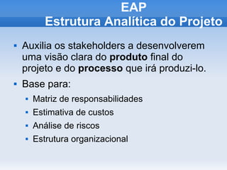 EAP
           Estrutura Analítica do Projeto
   Auxilia os stakeholders a desenvolverem
    uma visão clara do produto final do
    projeto e do processo que irá produzi-lo.
   Base para:
       Matriz de responsabilidades
       Estimativa de custos
       Análise de riscos
       Estrutura organizacional
 