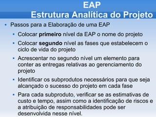 EAP
             Estrutura Analítica do Projeto
   Passos para a Elaboração de uma EAP
       Colocar primeiro nível da EAP o nome do projeto
       Colocar segundo nível as fases que estabelecem o
        ciclo de vida do projeto
       Acrescentar no segundo nível um elemento para
        conter as entregas relativas ao gerenciamento do
        projeto
       Identificar os subprodutos necessários para que seja
        alcançado o sucesso do projeto em cada fase
       Para cada subproduto, verificar se as estimativas de
        custo e tempo, assim como a identificação de riscos e
        a atribuição de responsabilidades pode ser
        desenvolvida nesse nível.
 