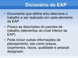 Dicionário da EAP
   Documento que define e/ou descreve o
    trabalho a ser realizado em cada elemento
    da EAP
   Possui as descrições do pacotes de
    trabalho (elementos do nível inferior da
    EAP)
   Pode incluir outras informações de
    planejamento, tais como prazos,
    orçamentos, riscos, qualidade e pessoal
    designado
 