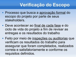 Verificação do Escopo
   Processo que busca a aprovação formal do
    escopo do projeto por parte de seus
    stakeholders.
   Deve acontecer ao final de cada fase e do
    ciclo de vida do projeto a fim de revisar as
    entregas e os resultados do trabalho
   Feito por meio de inspeções ou auditorias que
    verificam os resultados do trabalho para
    assegurar que foram completados, realizados
    correta e satisfatoriamente e conforme os
    requisitos definidos.
 