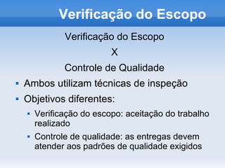 Verificação do Escopo
               Verificação do Escopo
                           X
               Controle de Qualidade
   Ambos utilizam técnicas de inspeção
   Objetivos diferentes:
       Verificação do escopo: aceitação do trabalho
        realizado
       Controle de qualidade: as entregas devem
        atender aos padrões de qualidade exigidos
 