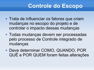 Controle do Escopo

   Trata de influenciar os fatores que criam
    mudanças no escopo do projeto e de
    controlar o impacto dessas mudanças
   Todas mudanças devem ser processadas
    pelo processo de Controle integrado de
    mudanças
   Deve determinar COMO, QUANDO, POR
    QUÊ e POR QUEM foram feitas alterações
 