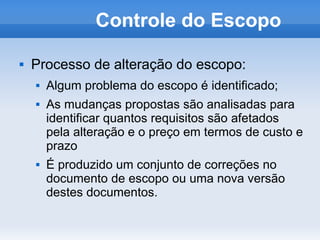 Controle do Escopo

   Processo de alteração do escopo:
       Algum problema do escopo é identificado;
       As mudanças propostas são analisadas para
        identificar quantos requisitos são afetados
        pela alteração e o preço em termos de custo e
        prazo
       É produzido um conjunto de correções no
        documento de escopo ou uma nova versão
        destes documentos.
 