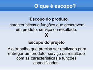 O que é escopo?

            Escopo do produto
características e funções que descrevem
   um produto, serviço ou resultado.
                    X
           Escopo do projeto
é o trabalho que precisa ser realizado para
entregar um produto, serviço ou resultado
     com as características e funções
              especificadas.
 