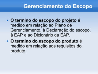 Gerenciamento do Escopo

   O termino do escopo do projeto é
    medido em relação ao Plano de
    Gerenciamento, à Declaração do escopo,
    à EAP e ao Dicionário da EAP.
   O termino do escopo do produto é
    medido em relação aos requisitos do
    produto.
 