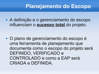 Planejamento do Escopo

   A definição e o gerenciamento do escopo
    influenciam o sucesso total do projeto.

   O plano de gerenciamento do escopo é
    uma ferramenta de planejamento que
    documenta como o escopo do projeto será
    DEFINIDO, VERIFICADO e
    CONTROLADO e como a EAP será
    CRIADA e DEFINIDA.
 