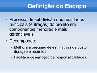 Definição do Escopo

   Processo de subdivisão dos resultados
    principais (entregas) do projeto em
    componentes menores e mais
    gerenciáveis
   Decompondo:
       Melhora a precisão de estimativas de custo,
        duração e recursos
       Facilita a designação de responsabilidades
 