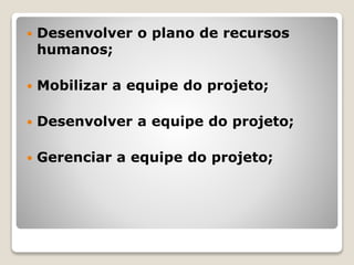  Desenvolver o plano de recursos
humanos;
 Mobilizar a equipe do projeto;
 Desenvolver a equipe do projeto;
 Gerenciar a equipe do projeto;
 