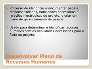 Desenvolver Plano de
Recursos Humanos
 Processo de identificar e documentar papéis,
responsabilidades, habilidades necessárias e
relações hierárquicas do projeto, e criar um
plano de gerenciamento de pessoal.
 Usado para determinar e identificar recursos
humanos com as habilidades necessárias para o
êxito do projeto.
 