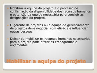 Mobilizar a equipe do projeto
 Mobilizar a equipe do projeto é o processo de
confirmação da disponibilidade dos recursos humanos
e obtenção da equipe necessária para concluir as
designações do projeto.
 O gerente de projetos ou a equipe de gerenciamento
de projetos deve negociar com eficácia e influenciar
outras pessoas.
 Deixar de mobilizar os recursos humanos necessários
para o projeto pode afetar os cronogramas e
orçamentos.
 