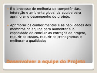 Desenvolver a equipe do Projeto
 É o processo de melhoria de competências,
interação e ambiente global da equipe para
aprimorar o desempenho do projeto.
 Aprimorar os conhecimentos e as habilidades dos
membros da equipe para aumentar sua
capacidade de concluir as entregas do projeto,
reduzir os custos, reduzir os cronogramas e
melhorar a qualidade;
 
