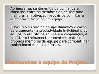 Desenvolver a equipe do Projeto
 Aprimorar os sentimentos de confiança e
consenso entre os membros da equipe para
melhorar a motivação, reduzir os conflitos e
aumentar o trabalho em equipe.
 Criar uma cultura de equipe dinâmica e coesa
para aumentar a produtividade individual e da
equipe, o espírito de equipe e a cooperação, e
habilitar o treinamento e mentoria entre os
próprios membros da equipe para compartilhar
conhecimentos e experiências.
 